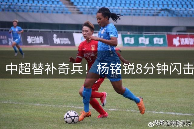 中超替补奇兵！杨铭锐8分钟闪击破门 终结272天进球荒
