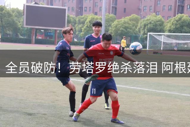 全员破防！劳塔罗绝杀落泪 阿根廷殊死一搏，只为成全梅西最后一舞