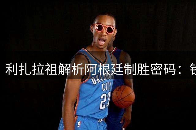 利扎拉祖解析阿根廷制胜密码：铁血意志与梅西效应铸就王者之师