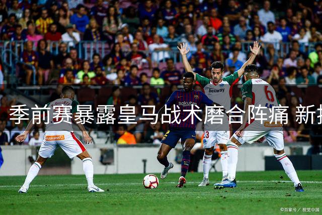 季前赛暴露皇马战术磨合阵痛 新援闪光难掩后防隐忧