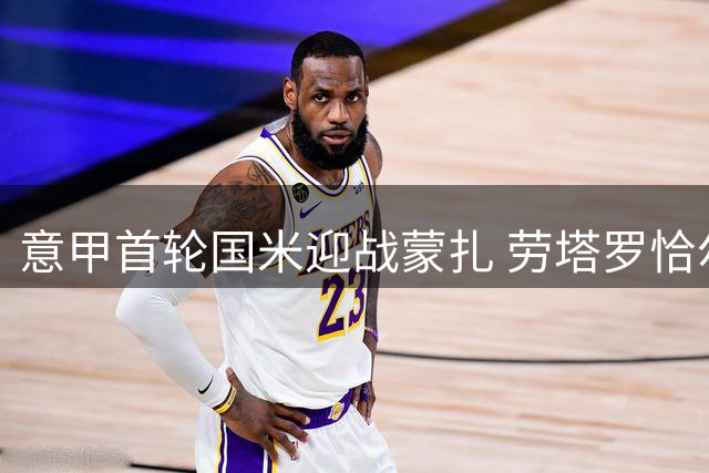 意甲首轮国米迎战蒙扎 劳塔罗恰尔汗领衔出战