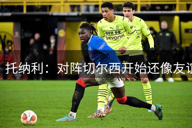 托纳利：对阵切尔西开始还像友谊赛，5分钟后就变成了一场战斗