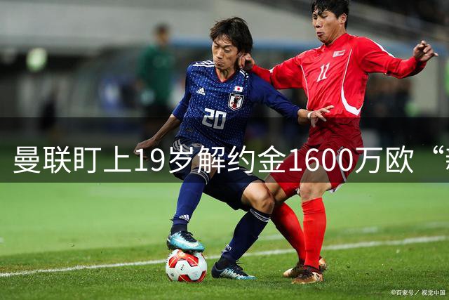 曼联盯上19岁解约金1600万欧“新卢克·肖”，巴萨也已入局争抢