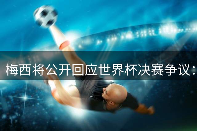梅西将公开回应世界杯决赛争议：亲述内情直面阴谋论