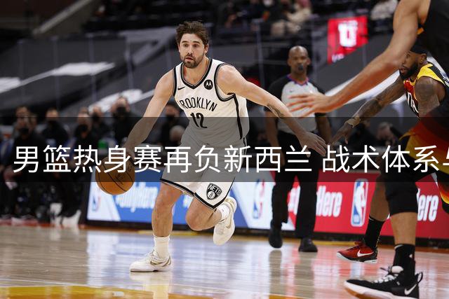 男篮热身赛再负新西兰 战术体系与球员能力脱节引忧