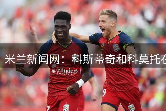 米兰新闻网：科斯蒂奇和科莫托在米兰首训表现出色，前者梅开二度