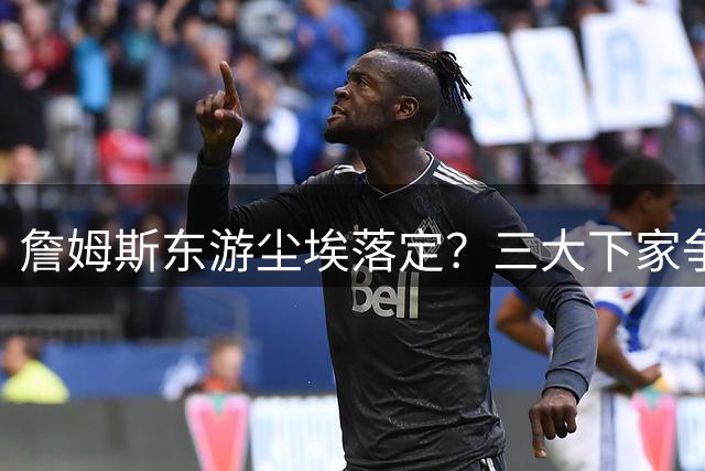 詹姆斯东游尘埃落定？三大下家争夺战进入白热化阶段