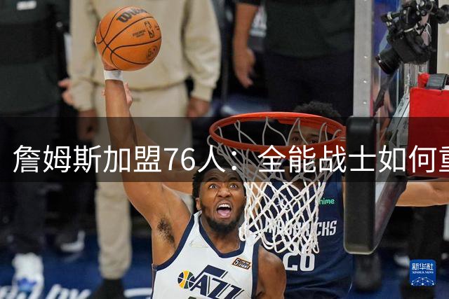詹姆斯加盟76人：全能战士如何重塑费城争冠版图？