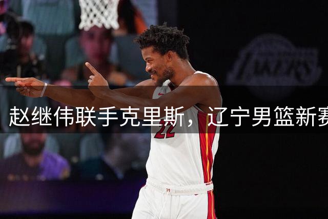 赵继伟联手克里斯，辽宁男篮新赛季能否焕发内线生机？