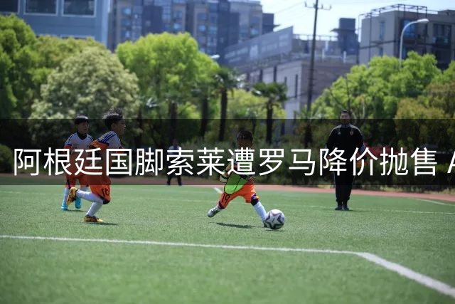 阿根廷国脚索莱遭罗马降价抛售 AC米兰或成潜在下家