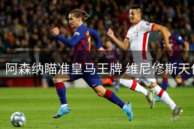 阿森纳瞄准皇马王牌 维尼修斯天价转会倒计时