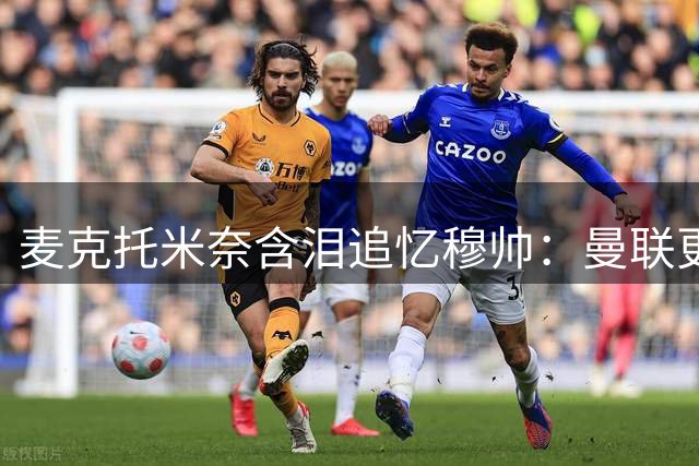 麦克托米奈含泪追忆穆帅：曼联更衣室的真情时刻震撼曝光