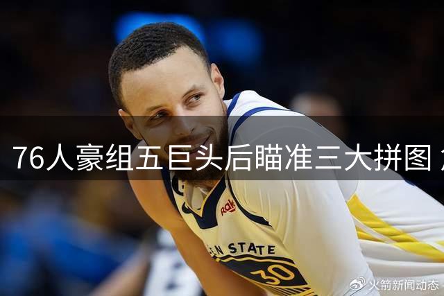 76人豪组五巨头后瞄准三大拼图 詹姆斯东游引发联盟震动