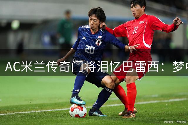 AC米兰传奇门将泪忆巴雷西：梦中道别让我泣不成声